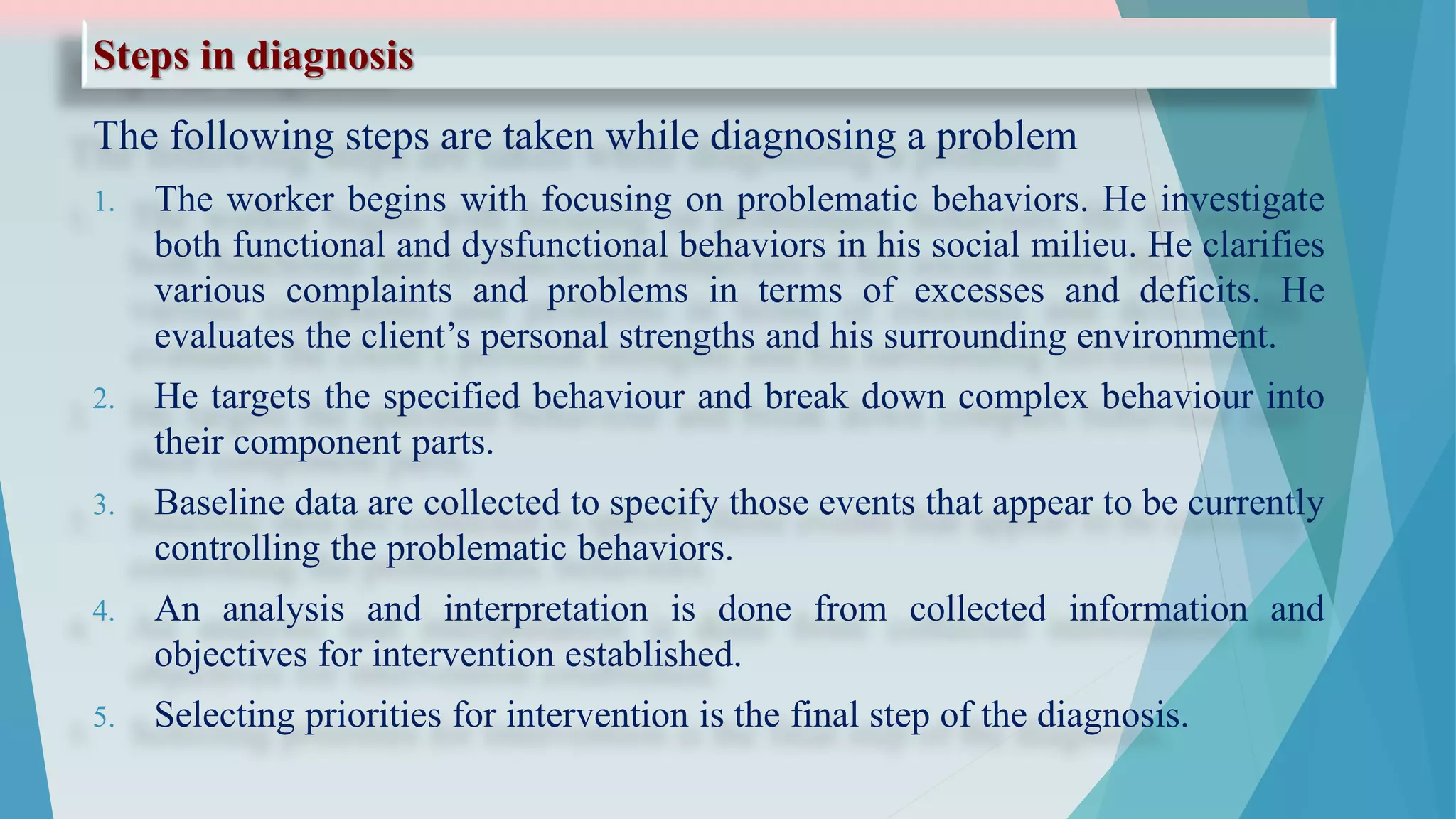 Steps in diagnosis
The following steps are taken while diagnosing a problem
1. The worker begins with focusing on problematic behaviors. He investigate
both functional and dysfunctional behaviors in his social milieu. He clarifies
various complaints and problems in terms of excesses and deficits. He
evaluates the client’s personal strengths and his surrounding environment.
2. He targets the specified behaviour and break down complex behaviour into
their component parts.
3. Baseline data are collected to specify those events that appear to be currently
controlling the problematic behaviors.
4. An analysis and interpretation is done from collected information and
objectives for intervention established.
5. Selecting priorities for intervention is the final step of the diagnosis.
 