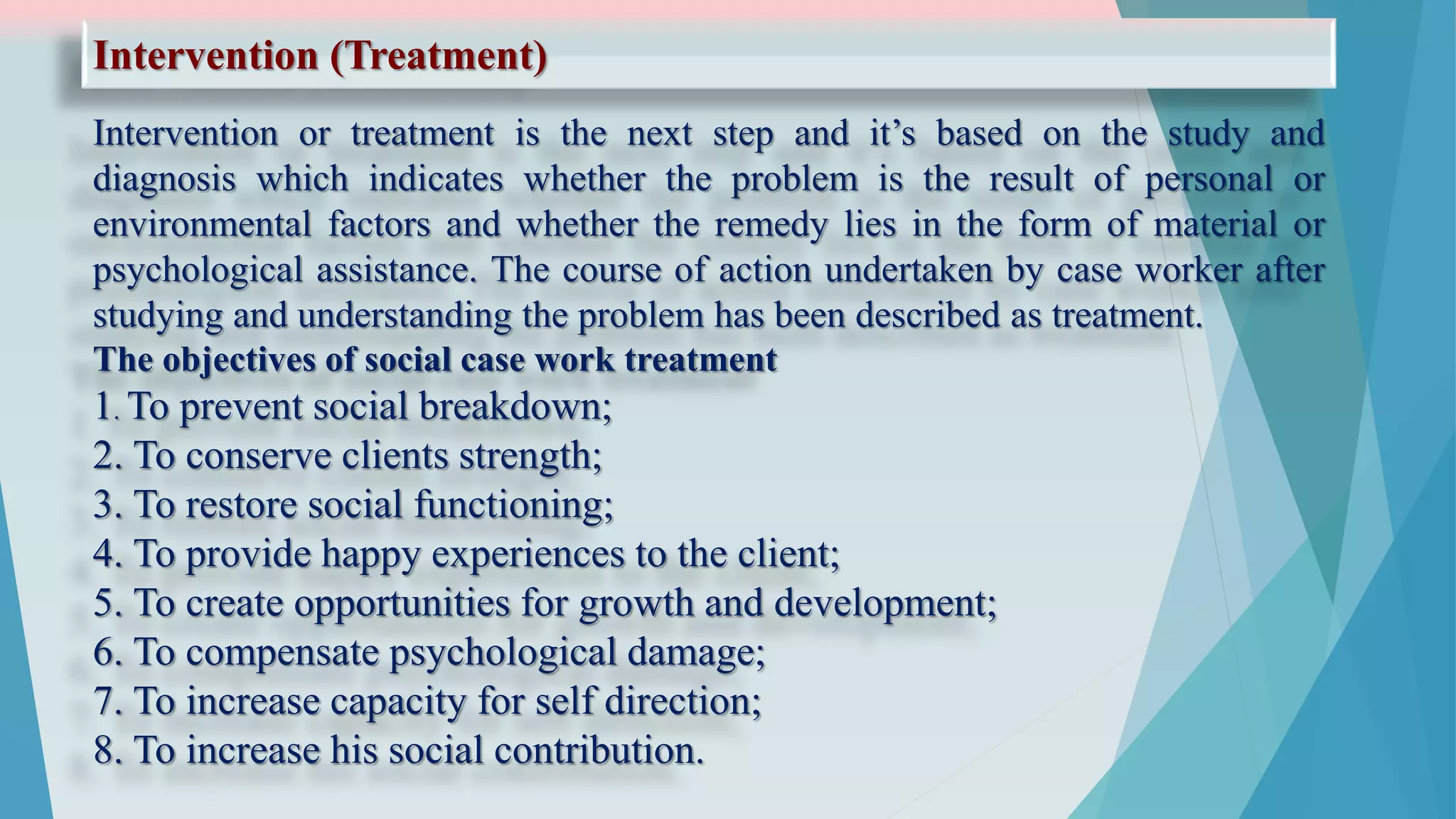 Intervention (Treatment)
Intervention or treatment is the next step and it’s based on the study and
diagnosis which indicates whether the problem is the result of personal or
environmental factors and whether the remedy lies in the form of material or
psychological assistance. The course of action undertaken by case worker after
studying and understanding the problem has been described as treatment.
The objectives of social case work treatment
1. To prevent social breakdown;
2. To conserve clients strength;
3. To restore social functioning;
4. To provide happy experiences to the client;
5. To create opportunities for growth and development;
6. To compensate psychological damage;
7. To increase capacity for self direction;
8. To increase his social contribution.
 