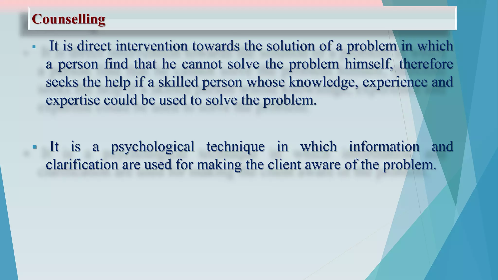 Counselling
 It is direct intervention towards the solution of a problem in which
a person find that he cannot solve the problem himself, therefore
seeks the help if a skilled person whose knowledge, experience and
expertise could be used to solve the problem.
 It is a psychological technique in which information and
clarification are used for making the client aware of the problem.
 
