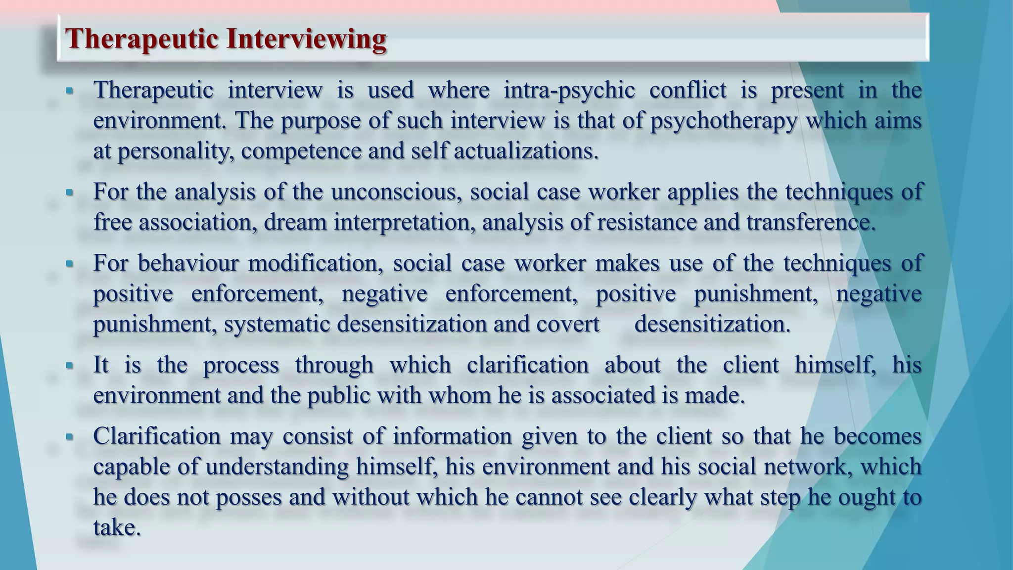 Therapeutic Interviewing
 Therapeutic interview is used where intra-psychic conflict is present in the
environment. The purpose of such interview is that of psychotherapy which aims
at personality, competence and self actualizations.
 For the analysis of the unconscious, social case worker applies the techniques of
free association, dream interpretation, analysis of resistance and transference.
 For behaviour modification, social case worker makes use of the techniques of
positive enforcement, negative enforcement, positive punishment, negative
punishment, systematic desensitization and covert desensitization.
 It is the process through which clarification about the client himself, his
environment and the public with whom he is associated is made.
 Clarification may consist of information given to the client so that he becomes
capable of understanding himself, his environment and his social network, which
he does not posses and without which he cannot see clearly what step he ought to
take.
 