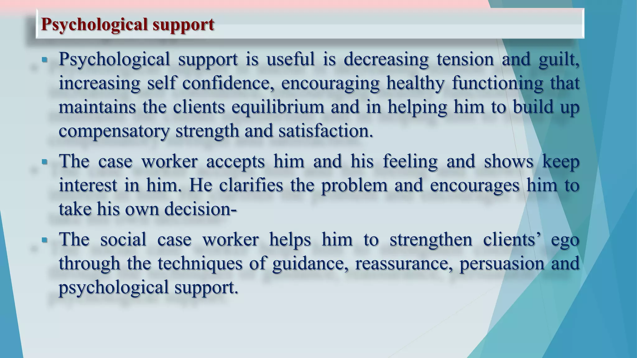 Psychological support
 Psychological support is useful is decreasing tension and guilt,
increasing self confidence, encouraging healthy functioning that
maintains the clients equilibrium and in helping him to build up
compensatory strength and satisfaction.
 The case worker accepts him and his feeling and shows keep
interest in him. He clarifies the problem and encourages him to
take his own decision-
 The social case worker helps him to strengthen clients’ ego
through the techniques of guidance, reassurance, persuasion and
psychological support.
 