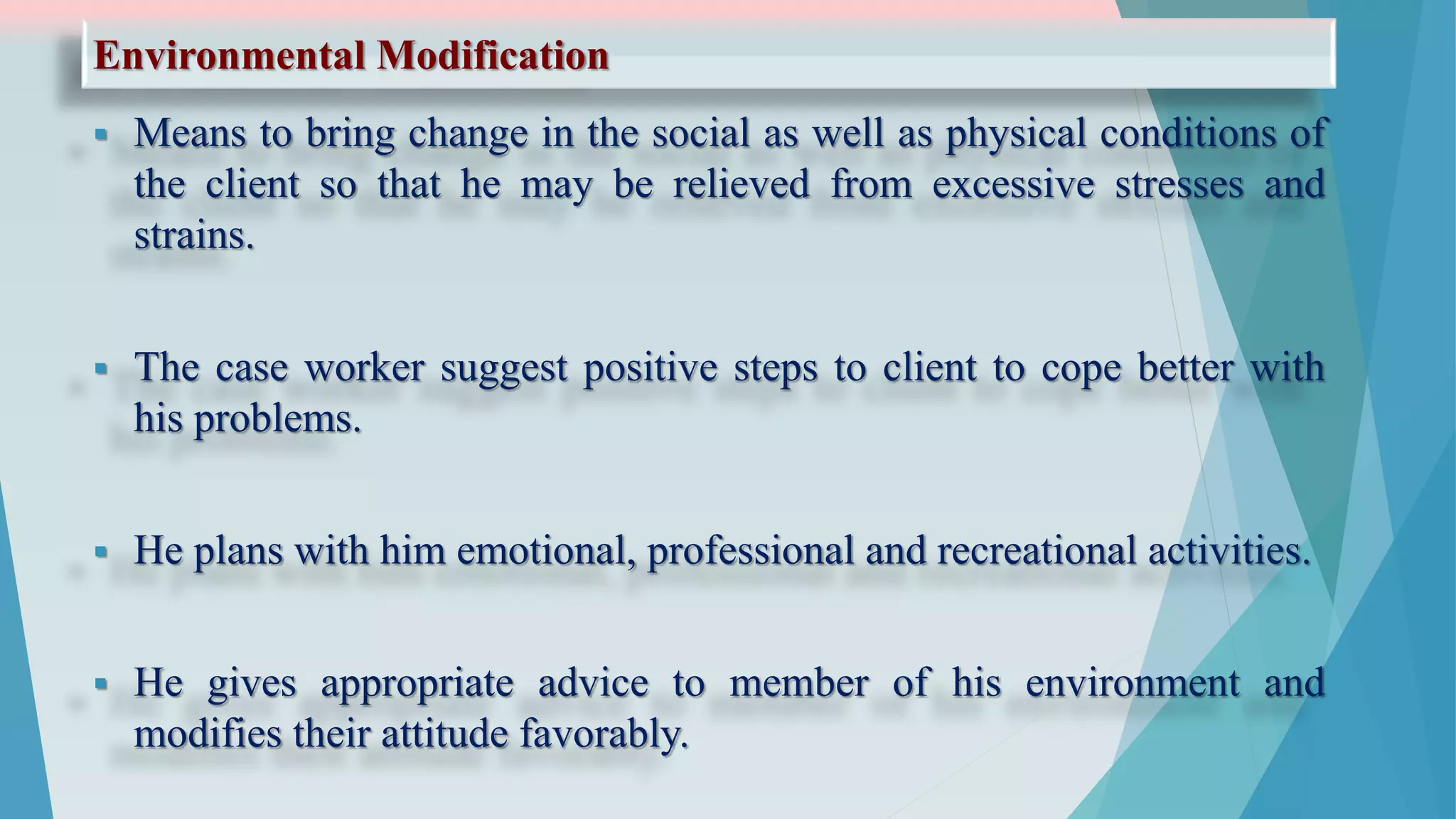 Environmental Modification
 Means to bring change in the social as well as physical conditions of
the client so that he may be relieved from excessive stresses and
strains.
 The case worker suggest positive steps to client to cope better with
his problems.
 He plans with him emotional, professional and recreational activities.
 He gives appropriate advice to member of his environment and
modifies their attitude favorably.
 