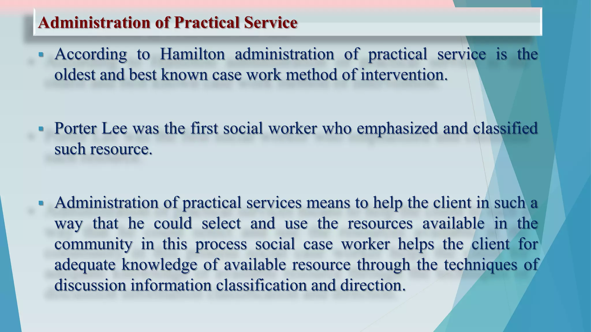 Administration of Practical Service
 According to Hamilton administration of practical service is the
oldest and best known case work method of intervention.
 Porter Lee was the first social worker who emphasized and classified
such resource.
 Administration of practical services means to help the client in such a
way that he could select and use the resources available in the
community in this process social case worker helps the client for
adequate knowledge of available resource through the techniques of
discussion information classification and direction.
 