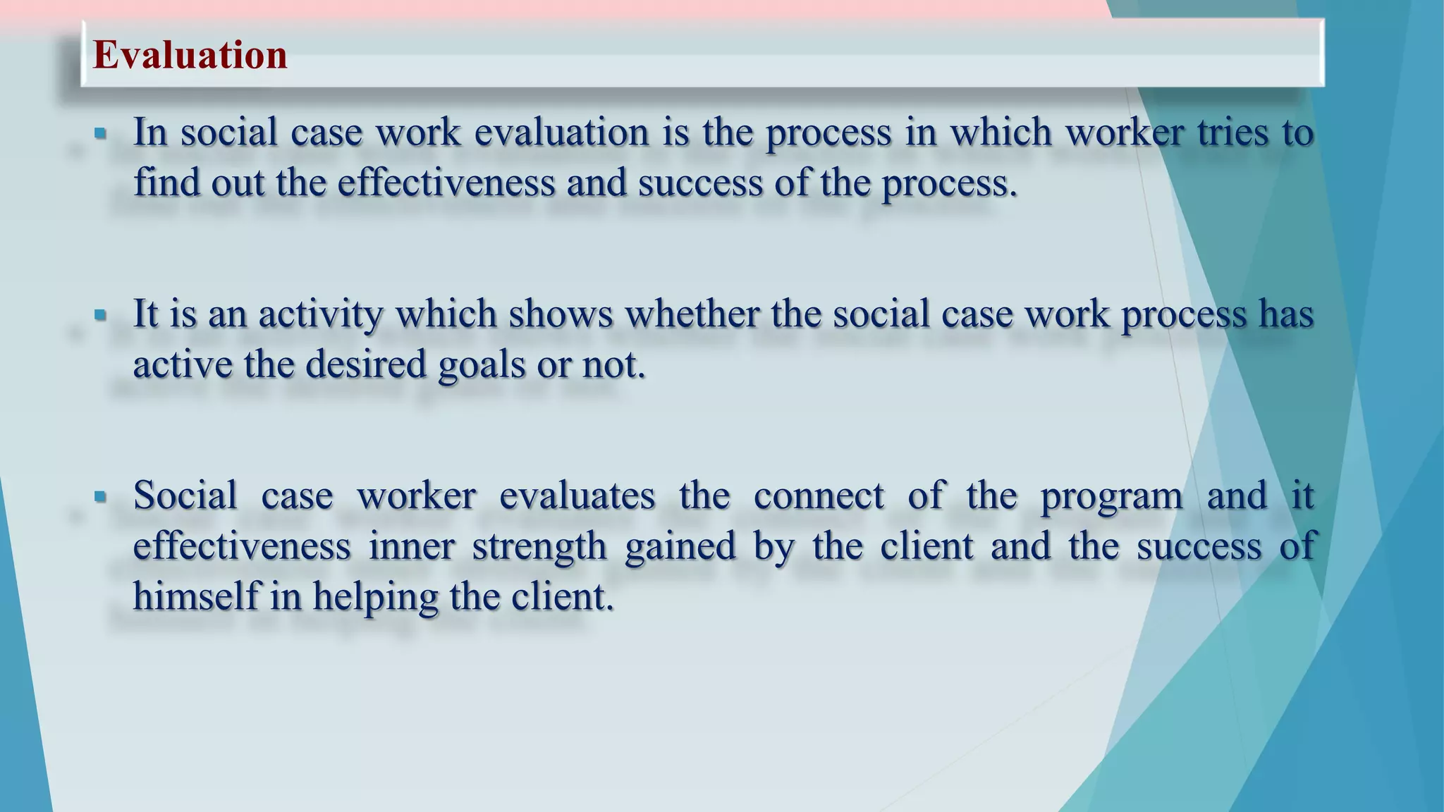 Evaluation
 In social case work evaluation is the process in which worker tries to
find out the effectiveness and success of the process.
 It is an activity which shows whether the social case work process has
active the desired goals or not.
 Social case worker evaluates the connect of the program and it
effectiveness inner strength gained by the client and the success of
himself in helping the client.
 