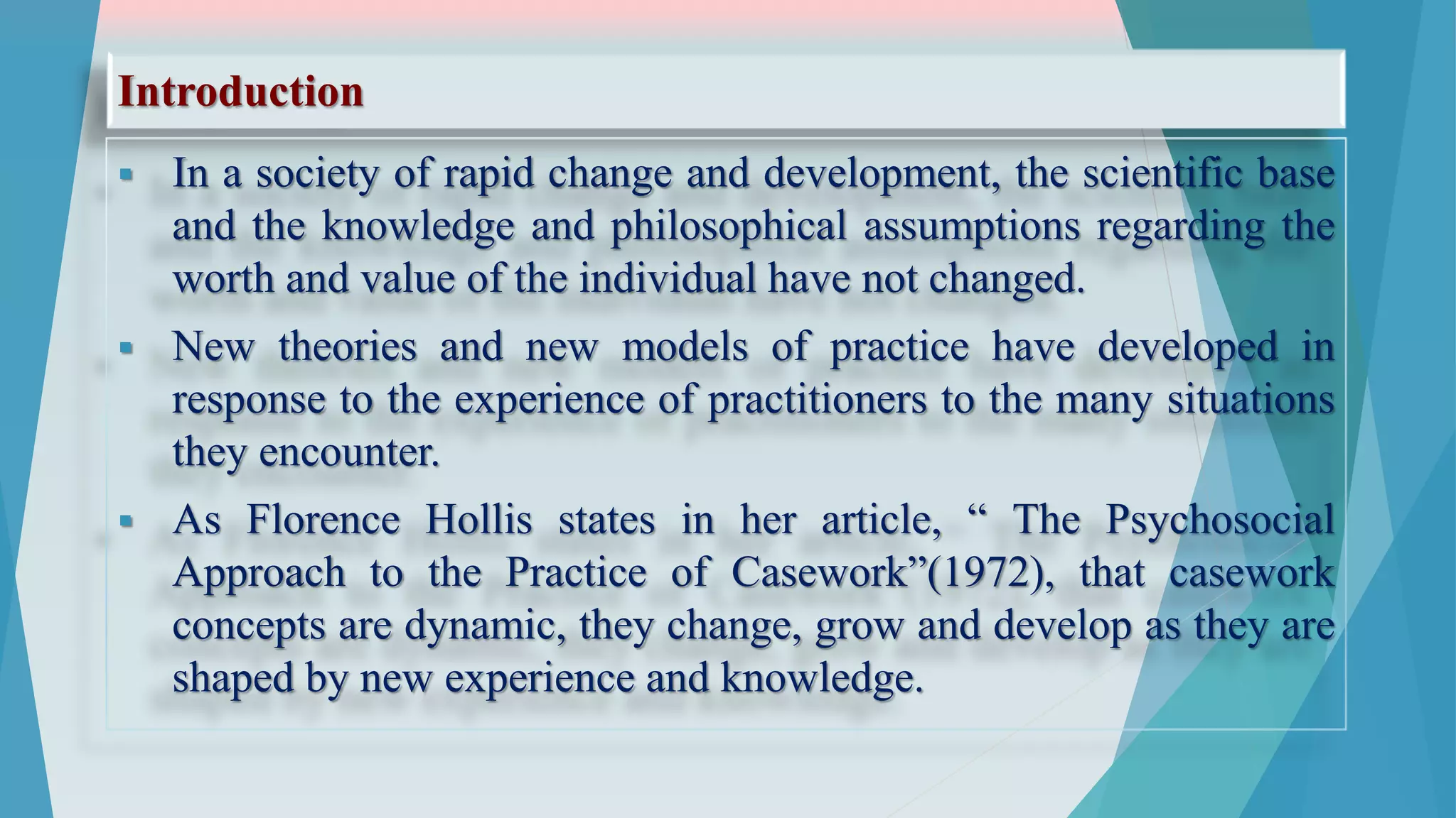 Introduction
 In a society of rapid change and development, the scientific base
and the knowledge and philosophical assumptions regarding the
worth and value of the individual have not changed.
 New theories and new models of practice have developed in
response to the experience of practitioners to the many situations
they encounter.
 As Florence Hollis states in her article, “ The Psychosocial
Approach to the Practice of Casework”(1972), that casework
concepts are dynamic, they change, grow and develop as they are
shaped by new experience and knowledge.
 