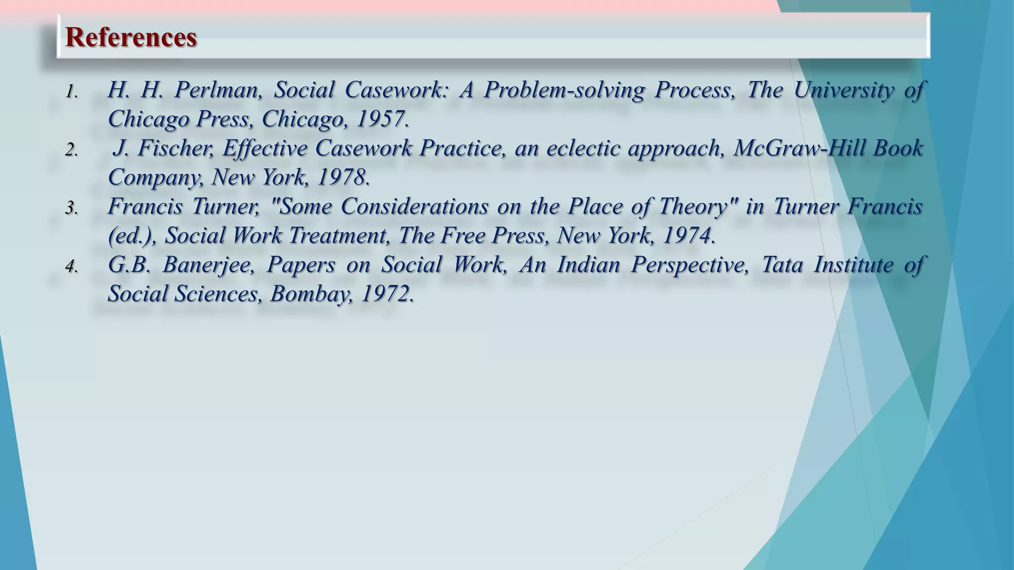 References
1. H. H. Perlman, Social Casework: A Problem-solving Process, The University of
Chicago Press, Chicago, 1957.
2. J. Fischer, Effective Casework Practice, an eclectic approach, McGraw-Hill Book
Company, New York, 1978.
3. Francis Turner, "Some Considerations on the Place of Theory" in Turner Francis
(ed.), Social Work Treatment, The Free Press, New York, 1974.
4. G.B. Banerjee, Papers on Social Work, An Indian Perspective, Tata Institute of
Social Sciences, Bombay, 1972.
 