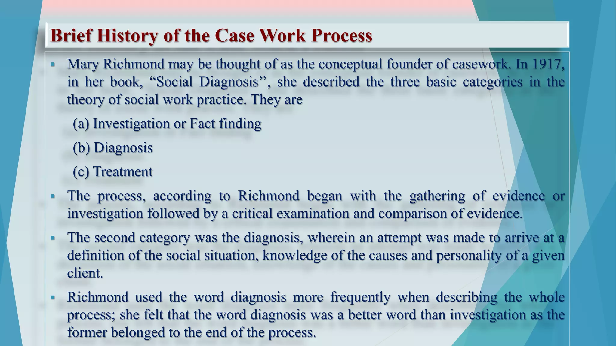 Brief History of the Case Work Process
 Mary Richmond may be thought of as the conceptual founder of casework. In 1917,
in her book, “Social Diagnosis’’, she described the three basic categories in the
theory of social work practice. They are
(a) Investigation or Fact finding
(b) Diagnosis
(c) Treatment
 The process, according to Richmond began with the gathering of evidence or
investigation followed by a critical examination and comparison of evidence.
 The second category was the diagnosis, wherein an attempt was made to arrive at a
definition of the social situation, knowledge of the causes and personality of a given
client.
 Richmond used the word diagnosis more frequently when describing the whole
process; she felt that the word diagnosis was a better word than investigation as the
former belonged to the end of the process.
 