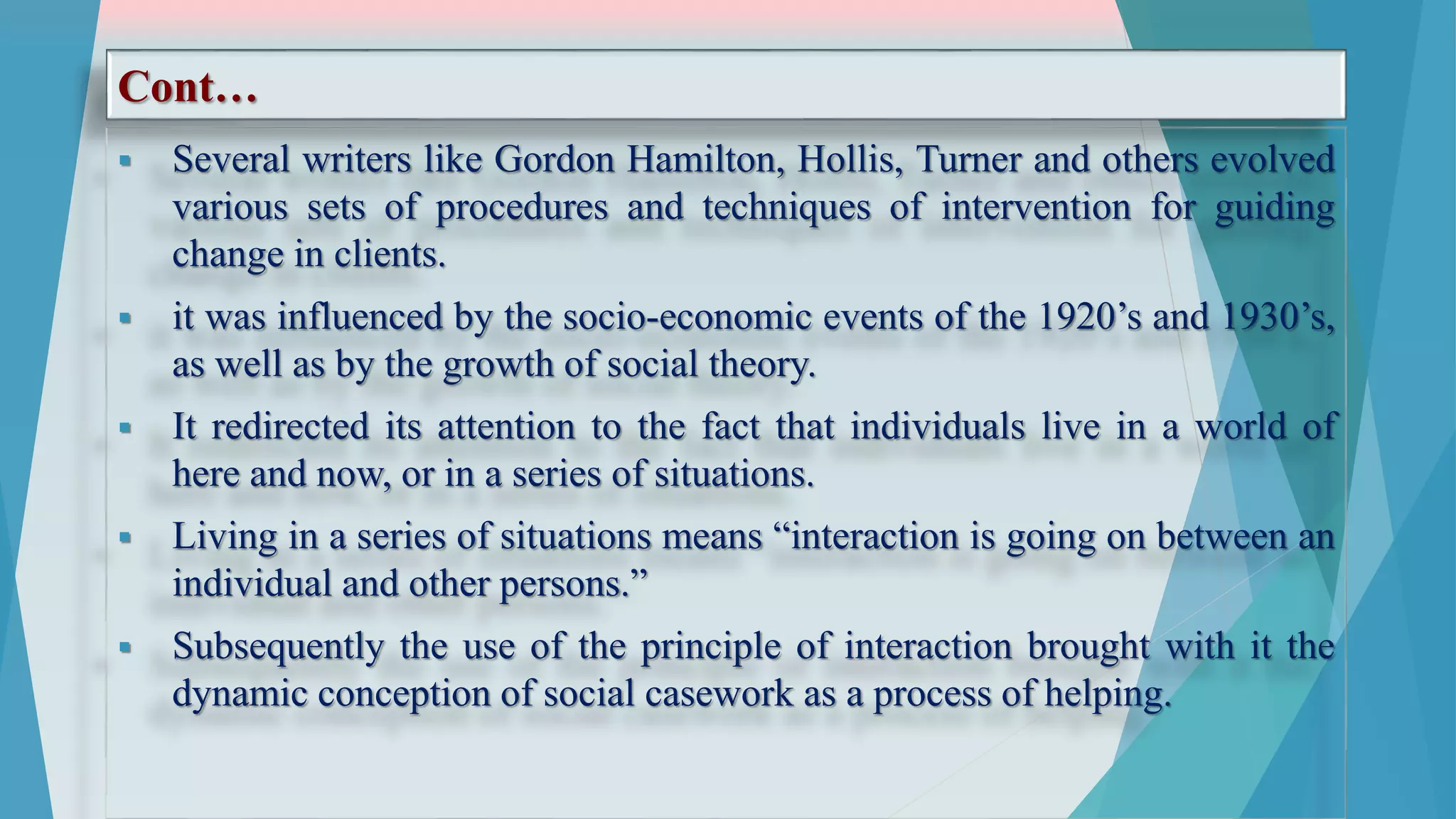 Cont…
 Several writers like Gordon Hamilton, Hollis, Turner and others evolved
various sets of procedures and techniques of intervention for guiding
change in clients.
 it was influenced by the socio-economic events of the 1920’s and 1930’s,
as well as by the growth of social theory.
 It redirected its attention to the fact that individuals live in a world of
here and now, or in a series of situations.
 Living in a series of situations means “interaction is going on between an
individual and other persons.”
 Subsequently the use of the principle of interaction brought with it the
dynamic conception of social casework as a process of helping.
 