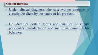 Clinical diagnosis
 Under clinical diagnosis, the case worker attempts to
classify the client by the nature of his problem.
 He identifies certain forms and qualities of clients
personality maladaptation and mal functioning in his
behaviour.
 