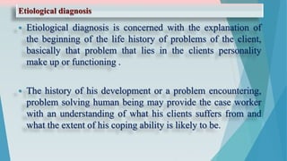 Etiological diagnosis
 Etiological diagnosis is concerned with the explanation of
the beginning of the life history of problems of the client,
basically that problem that lies in the clients personality
make up or functioning .
 The history of his development or a problem encountering,
problem solving human being may provide the case worker
with an understanding of what his clients suffers from and
what the extent of his coping ability is likely to be.
 