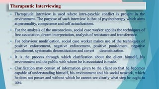 Therapeutic Interviewing
 Therapeutic interview is used where intra-psychic conflict is present in the
environment. The purpose of such interview is that of psychotherapy which aims
at personality, competence and self actualizations.
 For the analysis of the unconscious, social case worker applies the techniques of
free association, dream interpretation, analysis of resistance and transference.
 For behaviour modification, social case worker makes use of the techniques of
positive enforcement, negative enforcement, positive punishment, negative
punishment, systematic desensitization and covert desensitization.
 It is the process through which clarification about the client himself, his
environment and the public with whom he is associated is made.
 Clarification may consist of information given to the client so that he becomes
capable of understanding himself, his environment and his social network, which
he does not posses and without which he cannot see clearly what step he ought to
take.
 