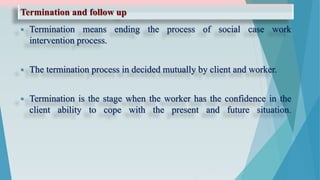 Termination and follow up
 Termination means ending the process of social case work
intervention process.
 The termination process in decided mutually by client and worker.
 Termination is the stage when the worker has the confidence in the
client ability to cope with the present and future situation.
 