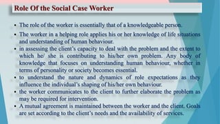 Role Of the Social Case Worker
 The role of the worker is essentially that of a knowledgeable person.
 The worker in a helping role applies his or her knowledge of life situations
and understanding of human behaviour.
 in assessing the client’s capacity to deal with the problem and the extent to
which he/ she is contributing to his/her own problem. Any body of
knowledge that focuses on understanding human behaviour, whether in
terms of personality or society becomes essential.
 to understand the nature and dynamics of role expectations as they
influence the individual’s shaping of his/her own behaviour.
 the worker communicates to the client to further elaborate the problem as
may be required for intervention.
 A mutual agreement is maintained between the worker and the client. Goals
are set according to the client’s needs and the availability of services.
 
