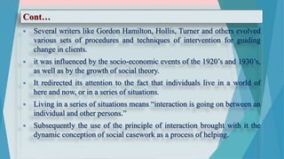 Cont…
 Several writers like Gordon Hamilton, Hollis, Turner and others evolved
various sets of procedures and techniques of intervention for guiding
change in clients.
 it was influenced by the socio-economic events of the 1920’s and 1930’s,
as well as by the growth of social theory.
 It redirected its attention to the fact that individuals live in a world of
here and now, or in a series of situations.
 Living in a series of situations means “interaction is going on between an
individual and other persons.”
 Subsequently the use of the principle of interaction brought with it the
dynamic conception of social casework as a process of helping.
 