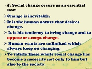 • 5. Social change occurs as an essential
law:
Change is inevitable.
It is the human nature that desires
change.
 It is his tendency to bring change and to
oppose or accept change.
 Human wants are unlimited which
always keep on changing.
To satisfy these wants social change has
become a necessity not only to him but
also to the society.
 