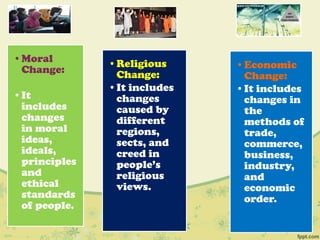 •Moral
Change:
•It
includes
changes
in moral
ideas,
ideals,
principles
and
ethical
standards
of people.
•Religious
Change:
•It includes
changes
caused by
different
regions,
sects, and
creed in
people‟s
religious
views.
•Economic
Change:
•It includes
changes in
the
methods of
trade,
commerce,
business,
industry,
and
economic
order.
 