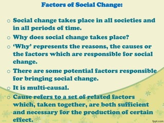 Factors of Social Change:
o Social change takes place in all societies and
in all periods of time.
o Why does social change takes place?
o „Why‟ represents the reasons, the causes or
the factors which are responsible for social
change.
o There are some potential factors responsible
for bringing social change.
o It is multi-causal.
o Cause refers to a set of related factors
which, taken together, are both sufficient
and necessary for the production of certain
effect.
 