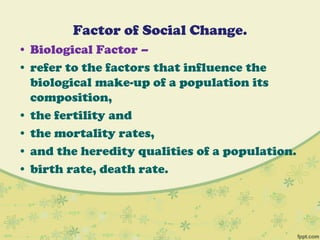 Factor of Social Change.
• Biological Factor –
• refer to the factors that influence the
biological make-up of a population its
composition,
• the fertility and
• the mortality rates,
• and the heredity qualities of a population.
• birth rate, death rate.
 