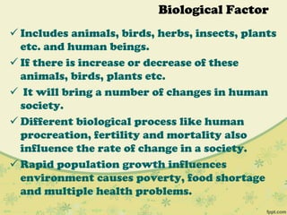 Biological Factor
 Includes animals, birds, herbs, insects, plants
etc. and human beings.
 If there is increase or decrease of these
animals, birds, plants etc.
 It will bring a number of changes in human
society.
 Different biological process like human
procreation, fertility and mortality also
influence the rate of change in a society.
 Rapid population growth influences
environment causes poverty, food shortage
and multiple health problems.
 