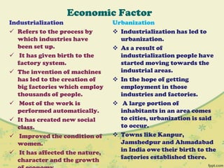 Economic Factor
Industrialization
 Refers to the process by
which industries have
been set up.
 It has given birth to the
factory system.
 The invention of machines
has led to the creation of
big factories which employ
thousands of people.
 Most of the work is
performed automatically.
 It has created new social
class.
 Improved the condition of
women.
 It has affected the nature,
character and the growth
Urbanization
 Industrialization has led to
urbanization.
 As a result of
industrialization people have
started moving towards the
industrial areas.
 In the hope of getting
employment in those
industries and factories.
 A large portion of
inhabitants in an area comes
to cities, urbanization is said
to occur.
 Towns like Kanpur,
Jamshedpur and Ahmadabad
in India owe their birth to the
factories established there.
 