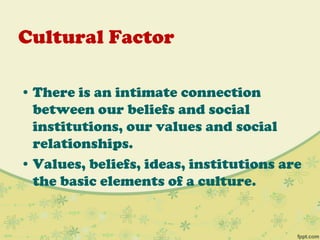 Cultural Factor
• There is an intimate connection
between our beliefs and social
institutions, our values and social
relationships.
• Values, beliefs, ideas, institutions are
the basic elements of a culture.
 