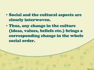 • Social and the cultural aspects are
closely interwoven.
• Thus, any change in the culture
(ideas, values, beliefs etc.) brings a
corresponding change in the whole
social order.
 