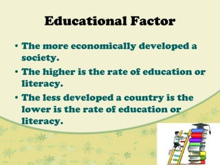 Educational Factor
• The more economically developed a
society.
• The higher is the rate of education or
literacy.
• The less developed a country is the
lower is the rate of education or
literacy.
 