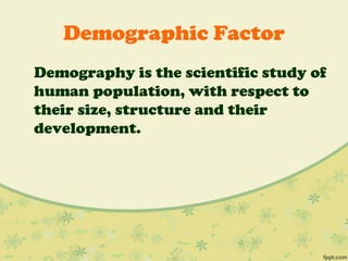 Demographic Factor
Demography is the scientific study of
human population, with respect to
their size, structure and their
development.
 