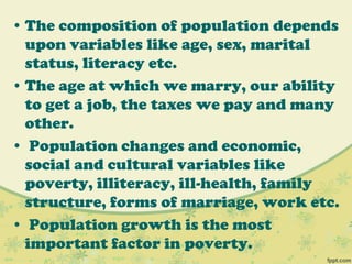 • The composition of population depends
upon variables like age, sex, marital
status, literacy etc.
• The age at which we marry, our ability
to get a job, the taxes we pay and many
other.
• Population changes and economic,
social and cultural variables like
poverty, illiteracy, ill-health, family
structure, forms of marriage, work etc.
• Population growth is the most
important factor in poverty.
 