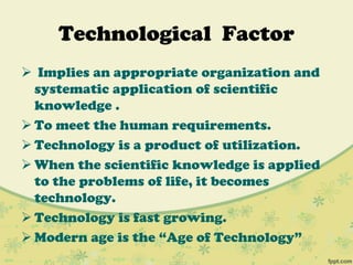 Technological Factor
 Implies an appropriate organization and
systematic application of scientific
knowledge .
 To meet the human requirements.
 Technology is a product of utilization.
 When the scientific knowledge is applied
to the problems of life, it becomes
technology.
 Technology is fast growing.
 Modern age is the “Age of Technology”
 