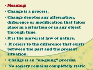 • Meaning:
• Change is a process.
• Change denotes any alternation,
difference or modification that takes
place in a situation or in any object
through time.
• It is the universal law of nature.
• It refers to the difference that exists
between the past and the present
situation.
• Change is an “on-going” process.
• No society remains completely static.
 