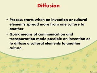 Diffusion
• Process starts when an invention or cultural
elements spread more from one culture to
another.
• Quick means of communication and
transportation made possible an invention or
to diffuse a cultural elements to another
culture.
 