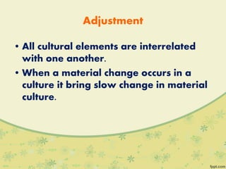 Adjustment
• All cultural elements are interrelated
with one another.
• When a material change occurs in a
culture it bring slow change in material
culture.
 
