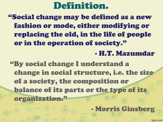 Definition.
“Social change may be defined as a new
fashion or mode, either modifying or
replacing the old, in the life of people
or in the operation of society.”
- H.T. Mazumdar
“By social change I understand a
change in social structure, i.e. the size
of a society, the composition or
balance of its parts or the type of its
organization.”
- Morris Ginsberg
 