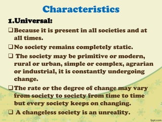 Characteristics
1.Universal:
Because it is present in all societies and at
all times.
No society remains completely static.
 The society may be primitive or modern,
rural or urban, simple or complex, agrarian
or industrial, it is constantly undergoing
change.
The rate or the degree of change may vary
from society to society from time to time
but every society keeps on changing.
 A changeless society is an unreality.
 