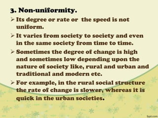 3. Non-uniformity.
 Its degree or rate or the speed is not
uniform.
 It varies from society to society and even
in the same society from time to time.
 Sometimes the degree of change is high
and sometimes low depending upon the
nature of society like, rural and urban and
traditional and modern etc.
 For example, in the rural social structure
the rate of change is slower, whereas it is
quick in the urban societies.
 