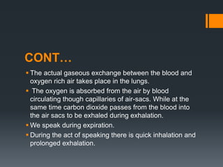 CONT…
 The actual gaseous exchange between the blood and
oxygen rich air takes place in the lungs.
 The oxygen is absorbed from the air by blood
circulating though capillaries of air-sacs. While at the
same time carbon dioxide passes from the blood into
the air sacs to be exhaled during exhalation.
 We speak during expiration.
 During the act of speaking there is quick inhalation and
prolonged exhalation.
 