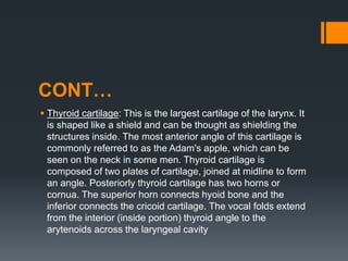 CONT…
 Thyroid cartilage: This is the largest cartilage of the larynx. It
is shaped like a shield and can be thought as shielding the
structures inside. The most anterior angle of this cartilage is
commonly referred to as the Adam's apple, which can be
seen on the neck in some men. Thyroid cartilage is
composed of two plates of cartilage, joined at midline to form
an angle. Posteriorly thyroid cartilage has two horns or
cornua. The superior horn connects hyoid bone and the
inferior connects the cricoid cartilage. The vocal folds extend
from the interior (inside portion) thyroid angle to the
arytenoids across the laryngeal cavity
 
