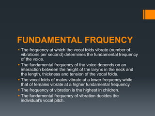 FUNDAMENTAL FRQUENCY
 The frequency at which the vocal folds vibrate (number of
vibrations per second) determines the fundamental frequency
of the voice.
 The fundamental frequency of the voice depends on an
interaction between the height of the larynx in the neck and
the length, thickness and tension of the vocal folds.
 The vocal folds of males vibrate at a lower frequency while
that of females vibrate at a higher fundamental frequency.
 The frequency of vibration is the highest in children.
 The fundamental frequency of vibration decides the
individual's vocal pitch.
 