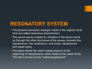RESONATORY SYSTEM
 The physical (acoustic) changes made in the original vocal
tone are called resonance phenomenon.
 The sound waves created by vibration in the larynx travel
up through the other structures of the airway, primarily the
hypopharynx, the oropharynx, oral cavity, nasopharynx
and nasal cavity.
 The place where the velum meets pharynx is the
beginning of nasopharynx, which leads to the nasal cavity.
The site is known as the "velopharygeal port".
 