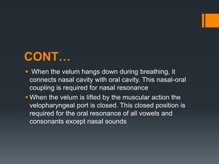 CONT…
 When the velum hangs down during breathing, it
connects nasal cavity with oral cavity. This nasal-oral
coupling is required for nasal resonance
 When the velum is lifted by the muscular action the
velopharyngeal port is closed. This closed position is
required for the oral resonance of all vowels and
consonants except nasal sounds
 