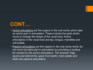 CONT…
 Active articulators are the organs in the oral cavity which take
an active part in articulation. These include the parts which
move to change the shape of the vocal tract. Active
articulators in the vocal tract are lips, tongue, mandible and
soft palate.
 Passive articulators are the organs in the oral cavity which do
not move but take part in articulation by providing a surface
for contact by the active articulators. The alveolar ridge
(gums just behind the upper front teeth), hard palate and
teeth are passive articulators
 