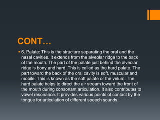 CONT…
 6. Palate: This is the structure separating the oral and the
nasal cavities. It extends from the alveolar ridge to the back
of the mouth. The part of the palate just behind the alveolar
ridge is bony and hard. This is called as the hard palate. The
part toward the back of the oral cavity is soft, muscular and
mobile. This is known as the soft palate or the velum. The
hard palate helps to direct the air stream toward the front of
the mouth during consonant articulation. It also contributes to
vowel resonance. It provides various points of contact by the
tongue for articulation of different speech sounds.
 