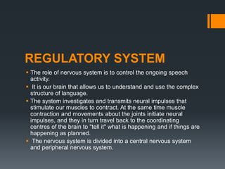 REGULATORY SYSTEM
 The role of nervous system is to control the ongoing speech
activity.
 It is our brain that allows us to understand and use the complex
structure of language.
 The system investigates and transmits neural impulses that
stimulate our muscles to contract. At the same time muscle
contraction and movements about the joints initiate neural
impulses, and they in turn travel back to the coordinating
centres of the brain to "tell it" what is happening and if things are
happening as planned.
 The nervous system is divided into a central nervous system
and peripheral nervous system.
 