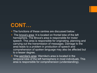 CONT…
 The functions of these centres are discussed below:
 The broca's area: It is located on frontal lobe of the left
hemisphere. The Broca's area is responsible for motor
speech. This area is responsible for originating, planning and
carrying out the transmission of messages. Damage to the
area leads to a problem in production of speech and
comprehension of spoken language may also be affected but
to a lesser degree.
 The wernike's area: Wernike's area is located in the
temporal lobe of the left hemisphere in most individuals. This
area is responsible for comprehension (understanding).
 