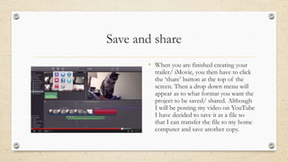 Save and share
• When you are finished creating your
trailer/ iMovie, you then have to click
the ‘share’ button at the top of the
screen. Then a drop down menu will
appear as to what format you want the
project to be saved/ shared. Although
I will be posting my video on YouTube
I have decided to save it as a file so
that I can transfer the file to my home
computer and save another copy.
 