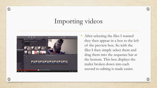 Importing videos
• After selecting the files I wanted
they then appear in a box to the left
of the preview box. So with the
files I then simply select them and
drag them into the sequence bar at
the bottom. This box displays the
trailer broken down into each
second to editing is made easier.
 