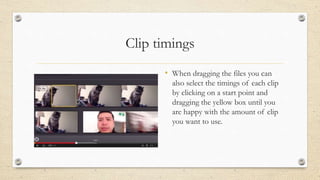 Clip timings
• When dragging the files you can
also select the timings of each clip
by clicking on a start point and
dragging the yellow box until you
are happy with the amount of clip
you want to use.
 