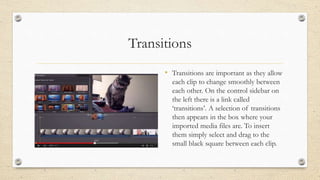Transitions
• Transitions are important as they allow
each clip to change smoothly between
each other. On the control sidebar on
the left there is a link called
‘transitions’. A selection of transitions
then appears in the box where your
imported media files are. To insert
them simply select and drag to the
small black square between each clip.
 