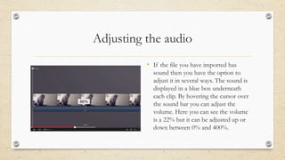 Adjusting the audio
• If the file you have imported has
sound then you have the option to
adjust it in several ways. The sound is
displayed in a blue box underneath
each clip. By hovering the cursor over
the sound bar you can adjust the
volume. Here you can see the volume
is a 22% but it can be adjusted up or
down between 0% and 400%.
 